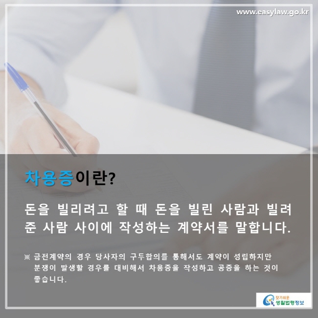 차용증이란? 돈을 빌리려고 할 때 돈을 빌린 사람과 빌려 준 사람 사이에 작성하는 계약서를 말합니다. ※ 금전계약의 경우 당사자의 구두합의를 통해서도 계약이 성립하지만 분쟁이 발생할 경우를 대비해서 차용증을 작성하고 공증을 하는 것이 좋습니다.